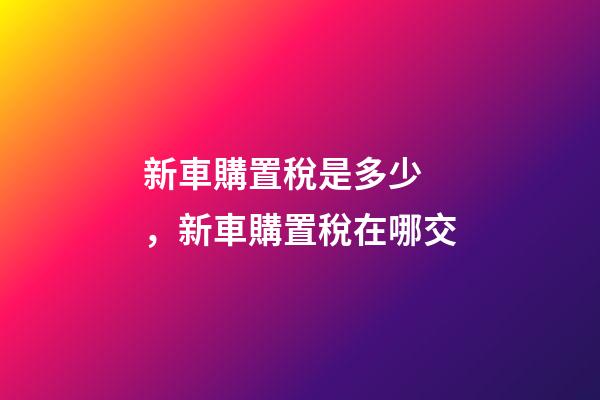 新車購置稅是多少，新車購置稅在哪交